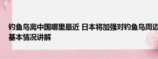 钓鱼岛离中国哪里最近 日本将加强对钓鱼岛周边海域警备 基本情况讲解