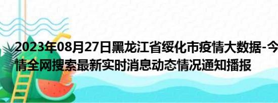 2023年08月27日黑龙江省绥化市疫情大数据-今日/今天疫情全网搜索最新实时消息动态情况通知播报