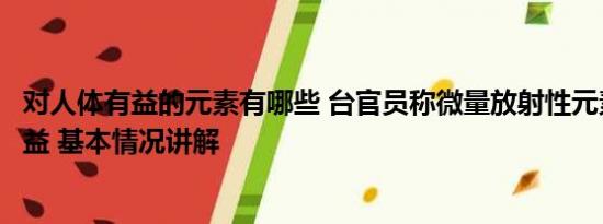 对人体有益的元素有哪些 台官员称微量放射性元素对身体有益 基本情况讲解