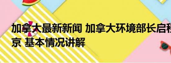 加拿大最新新闻 加拿大环境部长启程前往北京 基本情况讲解