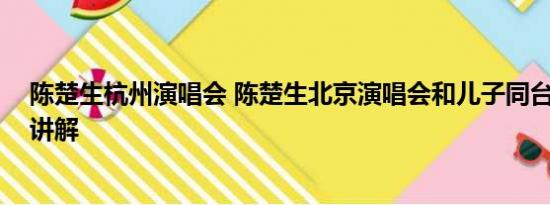 陈楚生杭州演唱会 陈楚生北京演唱会和儿子同台 基本情况讲解