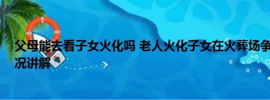 父母能去看子女火化吗 老人火化子女在火葬场争吵 基本情况讲解