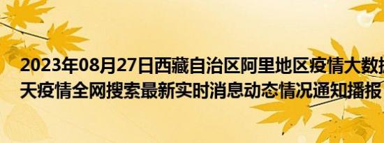 2023年08月27日西藏自治区阿里地区疫情大数据-今日/今天疫情全网搜索最新实时消息动态情况通知播报