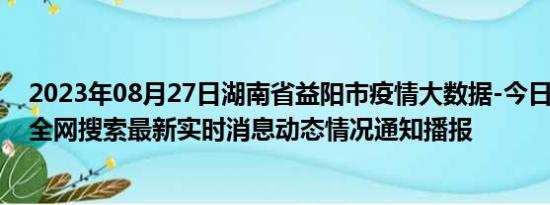 2023年08月27日湖南省益阳市疫情大数据-今日/今天疫情全网搜索最新实时消息动态情况通知播报