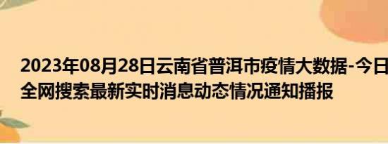 2023年08月28日云南省普洱市疫情大数据-今日/今天疫情全网搜索最新实时消息动态情况通知播报