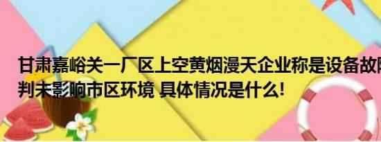 甘肃嘉峪关一厂区上空黄烟漫天企业称是设备故障官方：初判未影响市区环境 具体情况是什么!