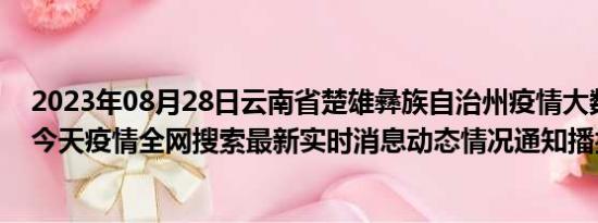 2023年08月28日云南省楚雄彝族自治州疫情大数据-今日/今天疫情全网搜索最新实时消息动态情况通知播报