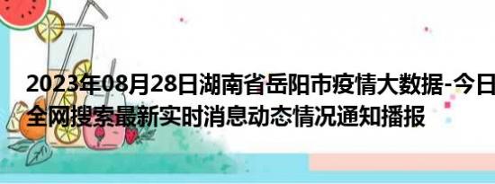 2023年08月28日湖南省岳阳市疫情大数据-今日/今天疫情全网搜索最新实时消息动态情况通知播报