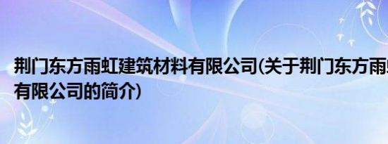 荆门东方雨虹建筑材料有限公司(关于荆门东方雨虹建筑材料有限公司的简介)