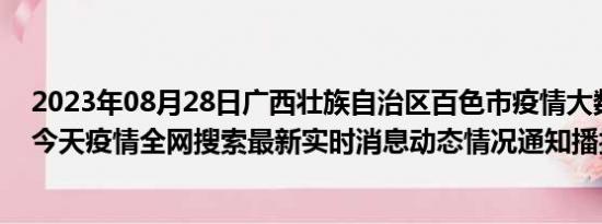 2023年08月28日广西壮族自治区百色市疫情大数据-今日/今天疫情全网搜索最新实时消息动态情况通知播报