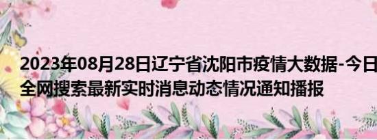 2023年08月28日辽宁省沈阳市疫情大数据-今日/今天疫情全网搜索最新实时消息动态情况通知播报