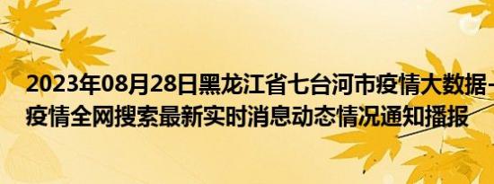 2023年08月28日黑龙江省七台河市疫情大数据-今日/今天疫情全网搜索最新实时消息动态情况通知播报