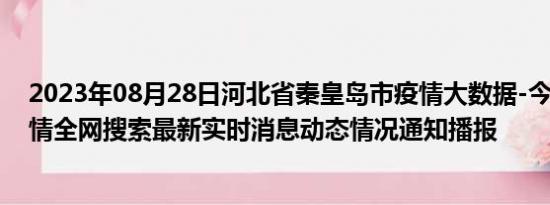 2023年08月28日河北省秦皇岛市疫情大数据-今日/今天疫情全网搜索最新实时消息动态情况通知播报