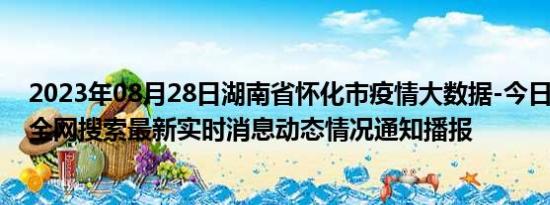 2023年08月28日湖南省怀化市疫情大数据-今日/今天疫情全网搜索最新实时消息动态情况通知播报