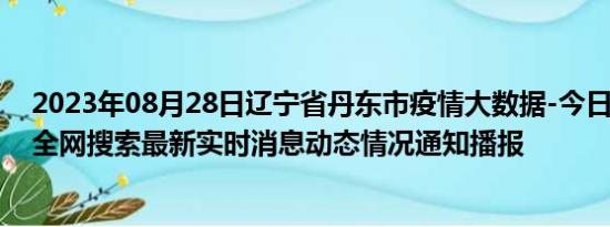 2023年08月28日辽宁省丹东市疫情大数据-今日/今天疫情全网搜索最新实时消息动态情况通知播报