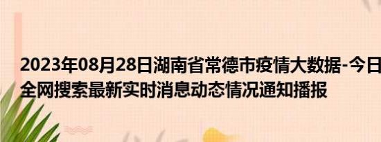 2023年08月28日湖南省常德市疫情大数据-今日/今天疫情全网搜索最新实时消息动态情况通知播报