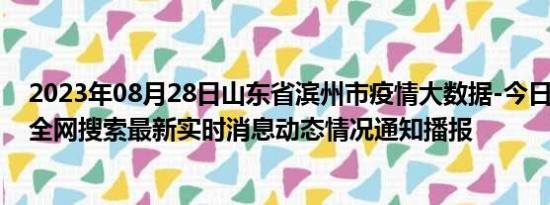 2023年08月28日山东省滨州市疫情大数据-今日/今天疫情全网搜索最新实时消息动态情况通知播报