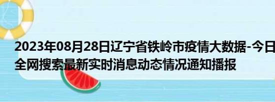 2023年08月28日辽宁省铁岭市疫情大数据-今日/今天疫情全网搜索最新实时消息动态情况通知播报