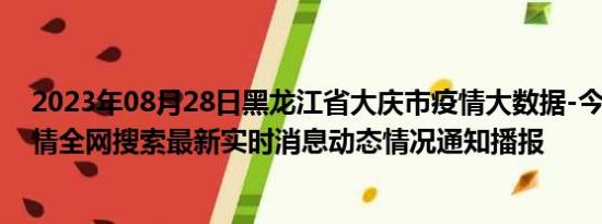 2023年08月28日黑龙江省大庆市疫情大数据-今日/今天疫情全网搜索最新实时消息动态情况通知播报