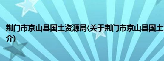 荆门市京山县国土资源局(关于荆门市京山县国土资源局的简介)