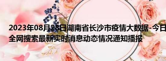 2023年08月28日湖南省长沙市疫情大数据-今日/今天疫情全网搜索最新实时消息动态情况通知播报