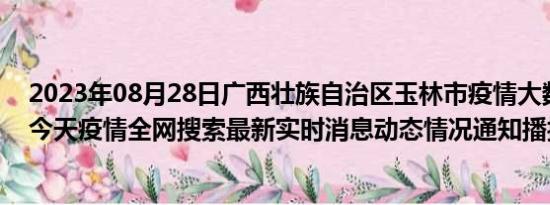 2023年08月28日广西壮族自治区玉林市疫情大数据-今日/今天疫情全网搜索最新实时消息动态情况通知播报