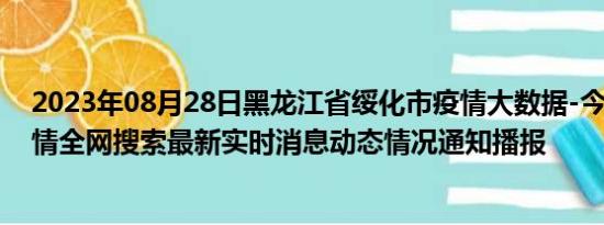 2023年08月28日黑龙江省绥化市疫情大数据-今日/今天疫情全网搜索最新实时消息动态情况通知播报