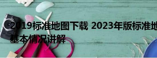 2019标准地图下载 2023年版标准地图上线 基本情况讲解