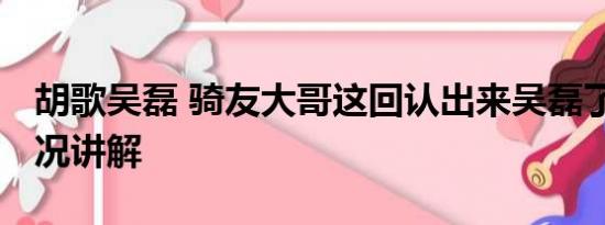 胡歌吴磊 骑友大哥这回认出来吴磊了 基本情况讲解