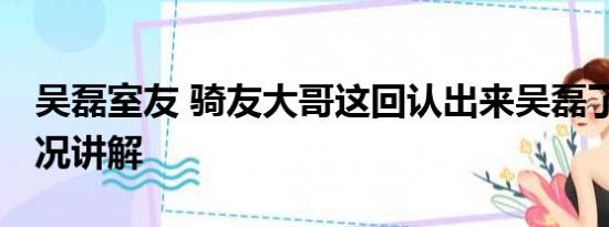 吴磊室友 骑友大哥这回认出来吴磊了 基本情况讲解