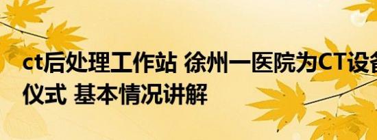 ct后处理工作站 徐州一医院为CT设备办退役仪式 基本情况讲解