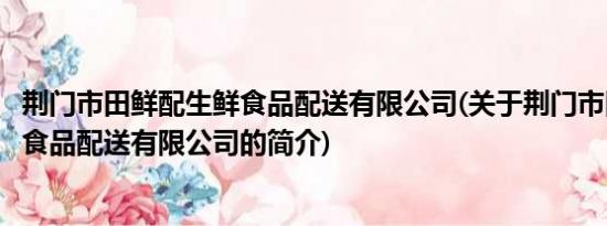 荆门市田鲜配生鲜食品配送有限公司(关于荆门市田鲜配生鲜食品配送有限公司的简介)