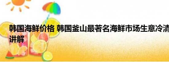 韩国海鲜价格 韩国釜山最著名海鲜市场生意冷清 基本情况讲解