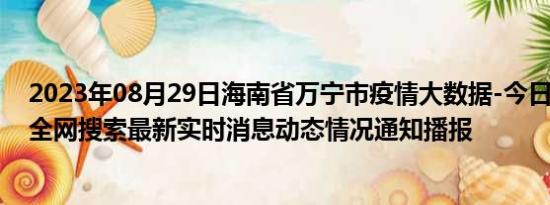 2023年08月29日海南省万宁市疫情大数据-今日/今天疫情全网搜索最新实时消息动态情况通知播报