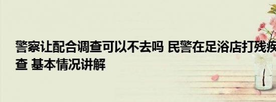 警察让配合调查可以不去吗 民警在足浴店打残疾人 当地调查 基本情况讲解