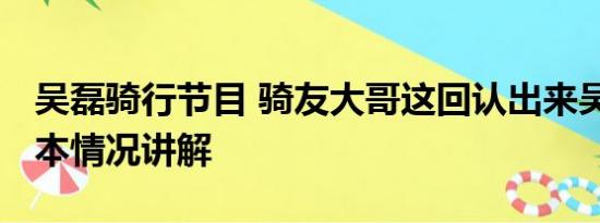 吴磊骑行节目 骑友大哥这回认出来吴磊了 基本情况讲解