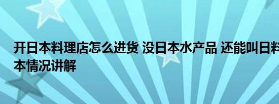 开日本料理店怎么进货 没日本水产品 还能叫日料店吗？ 基本情况讲解