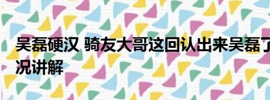 吴磊硬汉 骑友大哥这回认出来吴磊了 基本情况讲解