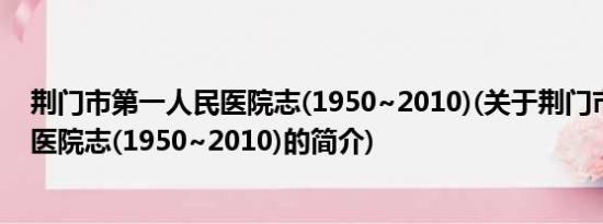 荆门市第一人民医院志(1950~2010)(关于荆门市第一人民医院志(1950~2010)的简介)