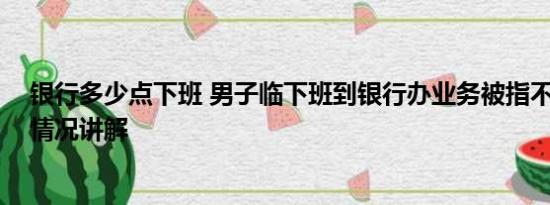 银行多少点下班 男子临下班到银行办业务被指不讲理 基本情况讲解