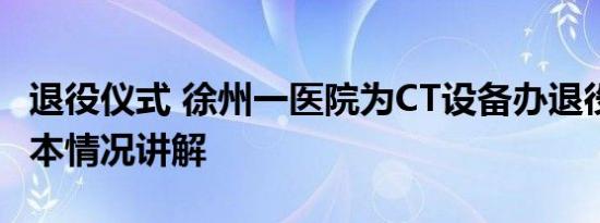 退役仪式 徐州一医院为CT设备办退役仪式 基本情况讲解