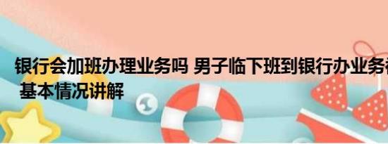 银行会加班办理业务吗 男子临下班到银行办业务被指不讲理 基本情况讲解