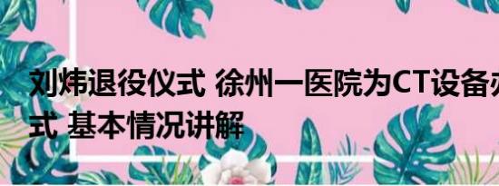 刘炜退役仪式 徐州一医院为CT设备办退役仪式 基本情况讲解