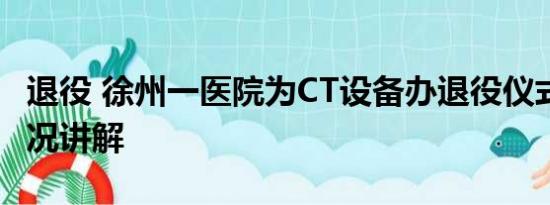 退役 徐州一医院为CT设备办退役仪式 基本情况讲解