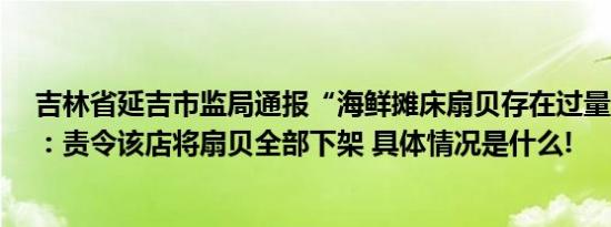 吉林省延吉市监局通报“海鲜摊床扇贝存在过量泥沙现象”：责令该店将扇贝全部下架 具体情况是什么!