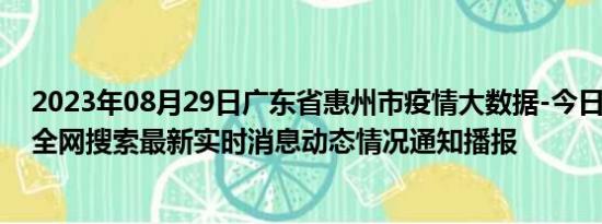 2023年08月29日广东省惠州市疫情大数据-今日/今天疫情全网搜索最新实时消息动态情况通知播报