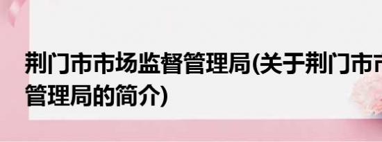 荆门市市场监督管理局(关于荆门市市场监督管理局的简介)