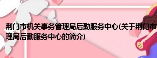 荆门市机关事务管理局后勤服务中心(关于荆门市机关事务管理局后勤服务中心的简介)