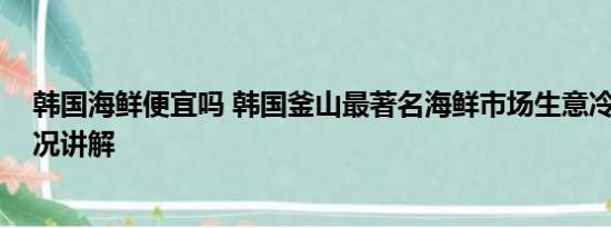 韩国海鲜便宜吗 韩国釜山最著名海鲜市场生意冷清 基本情况讲解