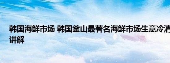 韩国海鲜市场 韩国釜山最著名海鲜市场生意冷清 基本情况讲解